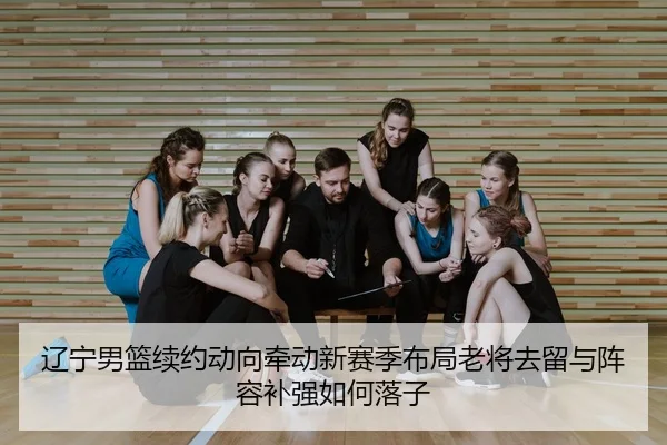 辽宁男篮续约动向牵动新赛季布局老将去留与阵容补强如何落子