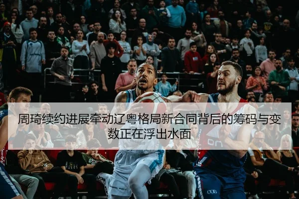 周琦续约进展牵动辽粤格局新合同背后的筹码与变数正在浮出水面